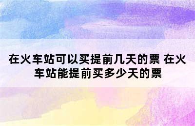 在火车站可以买提前几天的票 在火车站能提前买多少天的票